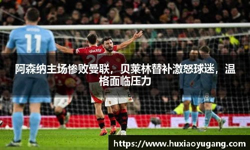 阿森纳主场惨败曼联，贝莱林替补激怒球迷，温格面临压力